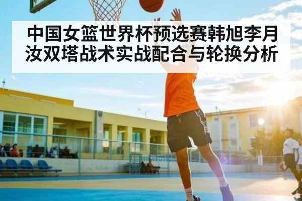 中国女篮世界杯预选赛韩旭李月汝双塔战术实战配合与轮换分析