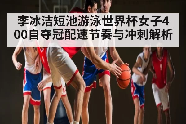 李冰洁短池游泳世界杯女子400自夺冠配速节奏与冲刺解析